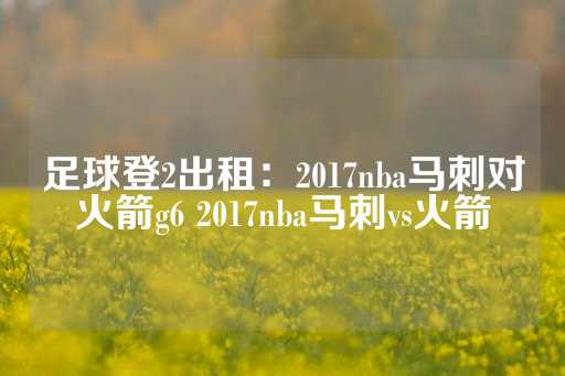 足球登2出租：2017nba马刺对火箭g6 2017nba马刺vs火箭-第1张图片-皇冠信用盘出租