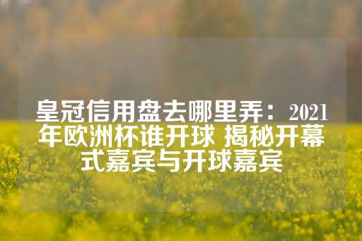 皇冠信用盘去哪里弄：2021年欧洲杯谁开球 揭秘开幕式嘉宾与开球嘉宾