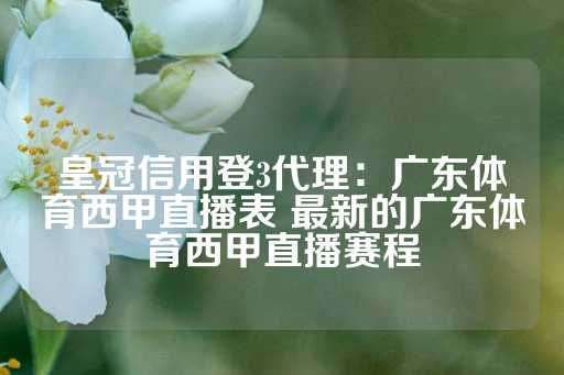 皇冠信用登3代理：广东体育西甲直播表 最新的广东体育西甲直播赛程-第1张图片-皇冠信用盘出租