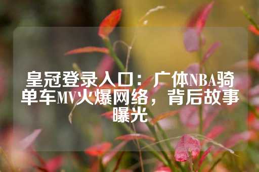 皇冠登录入口：广体NBA骑单车MV火爆网络，背后故事曝光