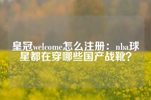 皇冠welcome怎么注册：nba球星都在穿哪些国产战靴？-第1张图片-皇冠信用盘出租