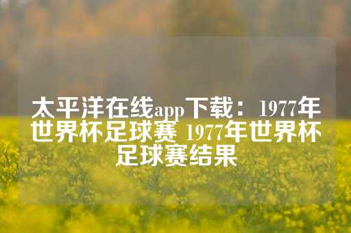 太平洋在线app下载：1977年世界杯足球赛 1977年世界杯足球赛结果-第1张图片-皇冠信用盘出租