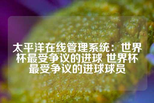 太平洋在线管理系统：世界杯最受争议的进球 世界杯最受争议的进球球员-第1张图片-皇冠信用盘出租