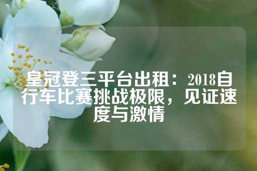 皇冠登三平台出租：2018自行车比赛挑战极限，见证速度与激情