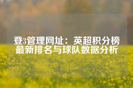 登3管理网址：英超积分榜最新排名与球队数据分析