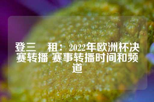 登三岀租：2022年欧洲杯决赛转播 赛事转播时间和频道