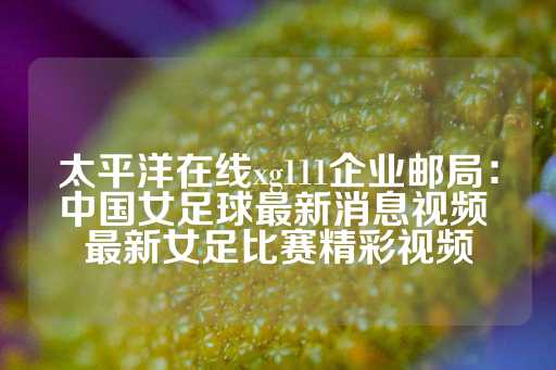 太平洋在线xg111企业邮局：中国女足球最新消息视频 最新女足比赛精彩视频