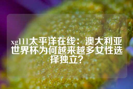 xg111太平洋在线：澳大利亚世界杯为何越来越多女性选择独立？