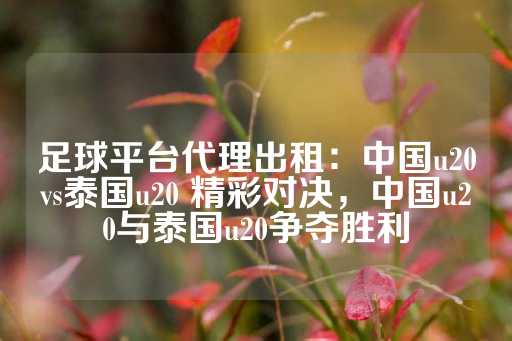 足球平台代理出租：中国u20vs泰国u20 精彩对决，中国u20与泰国u20争夺胜利