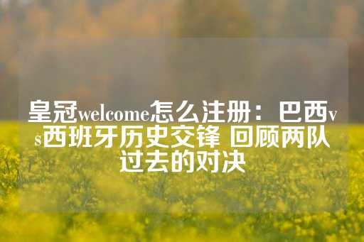 皇冠welcome怎么注册：巴西vs西班牙历史交锋 回顾两队过去的对决-第1张图片-皇冠信用盘出租