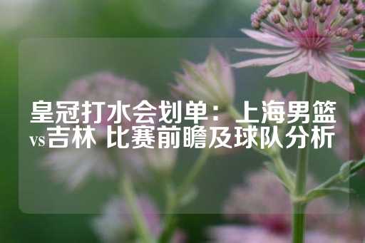 皇冠打水会划单：上海男篮vs吉林 比赛前瞻及球队分析