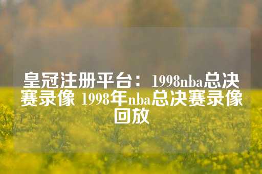 皇冠注册平台：1998nba总决赛录像 1998年nba总决赛录像回放