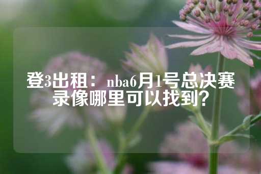 登3出租：nba6月1号总决赛录像哪里可以找到？-第1张图片-皇冠信用盘出租