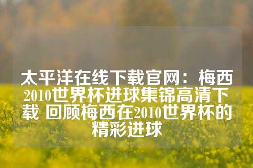 太平洋在线下载官网：梅西2010世界杯进球集锦高清下载 回顾梅西在2010世界杯的精彩进球