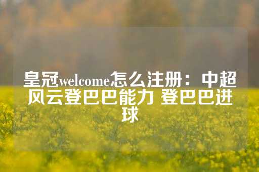 皇冠welcome怎么注册：中超风云登巴巴能力 登巴巴进球-第1张图片-皇冠信用盘出租