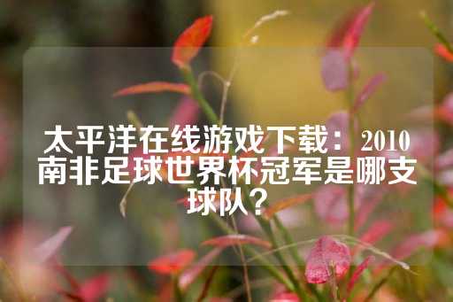 太平洋在线游戏下载：2010南非足球世界杯冠军是哪支球队？-第1张图片-皇冠信用盘出租