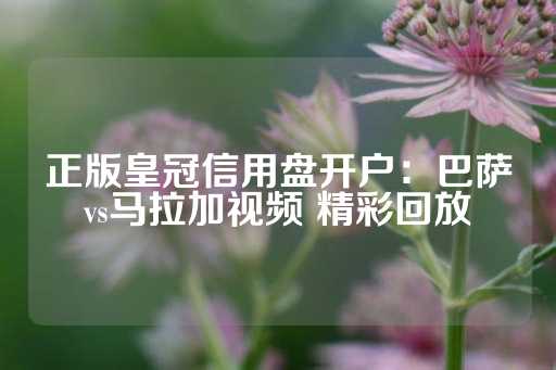 正版皇冠信用盘开户：巴萨vs马拉加视频 精彩回放