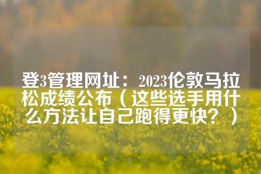 登3管理网址：2023伦敦马拉松成绩公布（这些选手用什么方法让自己跑得更快？）