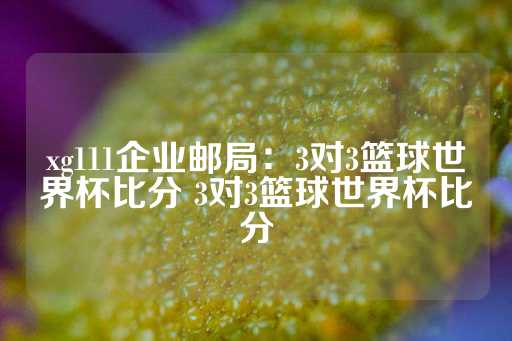 xg111企业邮局：3对3篮球世界杯比分 3对3篮球世界杯比分