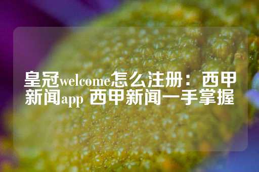 皇冠welcome怎么注册：西甲新闻app 西甲新闻一手掌握