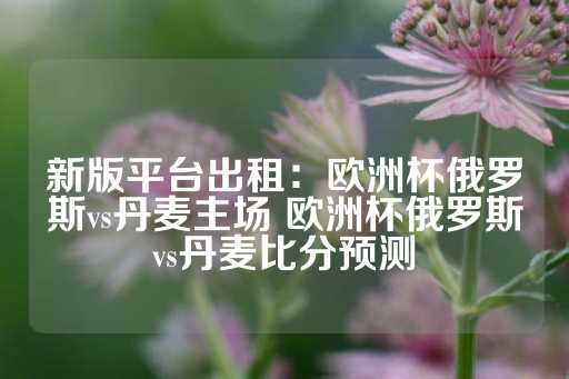 新版平台出租：欧洲杯俄罗斯vs丹麦主场 欧洲杯俄罗斯vs丹麦比分预测