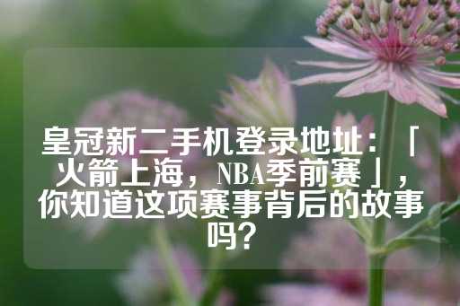 皇冠新二手机登录地址：「火箭上海，NBA季前赛」，你知道这项赛事背后的故事吗？