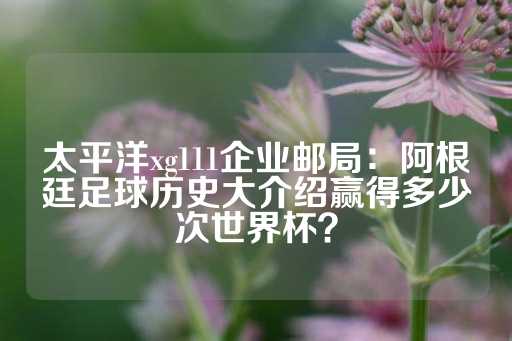 太平洋xg111企业邮局：阿根廷足球历史大介绍赢得多少次世界杯？-第1张图片-皇冠信用盘出租