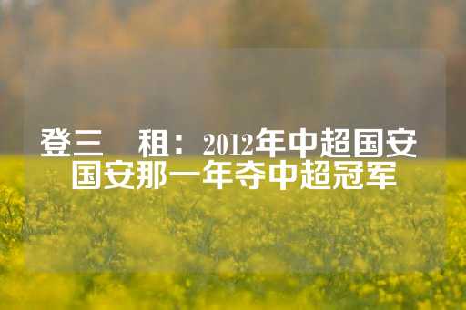 登三岀租：2012年中超国安 国安那一年夺中超冠军-第1张图片-皇冠信用盘出租