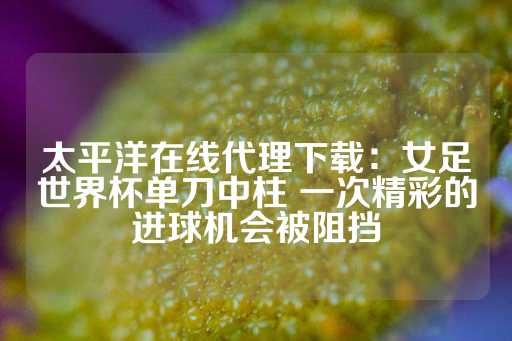 太平洋在线代理下载：女足世界杯单刀中柱 一次精彩的进球机会被阻挡-第1张图片-皇冠信用盘出租