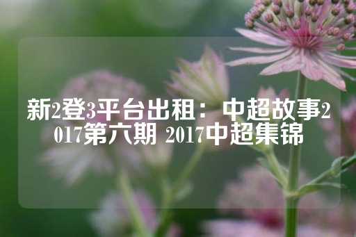 新2登3平台出租：中超故事2017第六期 2017中超集锦