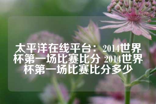 太平洋在线平台：2014世界杯第一场比赛比分 2014世界杯第一场比赛比分多少