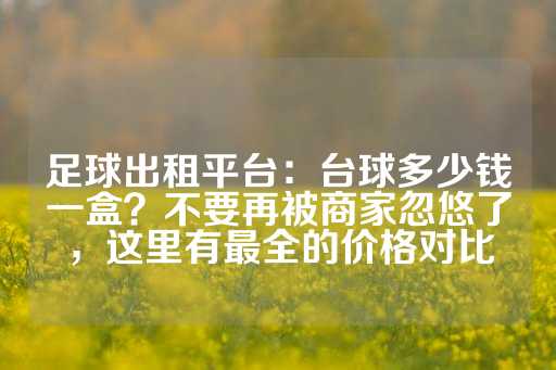 足球出租平台：台球多少钱一盒？不要再被商家忽悠了，这里有最全的价格对比-第1张图片-皇冠信用盘出租