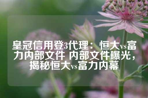 皇冠信用登3代理：恒大vs富力内部文件 内部文件曝光，揭秘恒大vs富力内幕