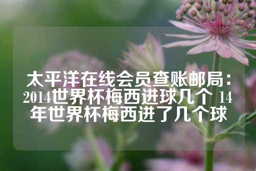 太平洋在线会员查账邮局：2014世界杯梅西进球几个 14年世界杯梅西进了几个球-第1张图片-皇冠信用盘出租