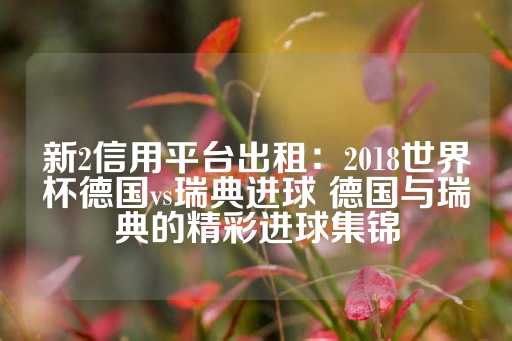 新2信用平台出租：2018世界杯德国vs瑞典进球 德国与瑞典的精彩进球集锦