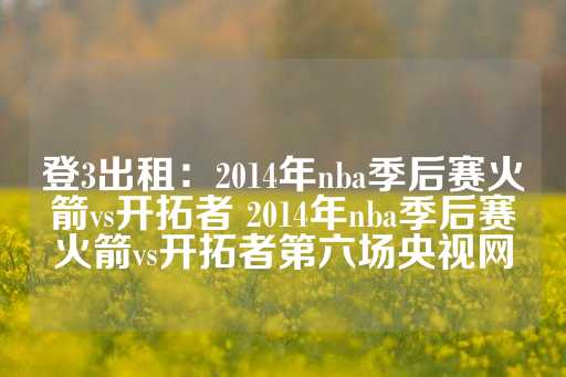 登3出租：2014年nba季后赛火箭vs开拓者 2014年nba季后赛火箭vs开拓者第六场央视网