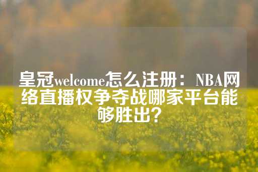 皇冠welcome怎么注册：NBA网络直播权争夺战哪家平台能够胜出？