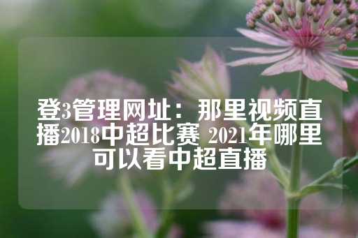 登3管理网址：那里视频直播2018中超比赛 2021年哪里可以看中超直播-第1张图片-皇冠信用盘出租