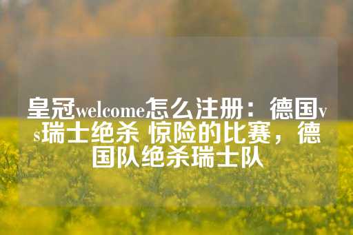 皇冠welcome怎么注册：德国vs瑞士绝杀 惊险的比赛，德国队绝杀瑞士队