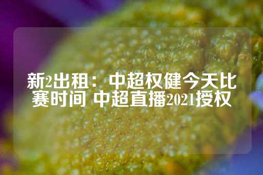 新2出租：中超权健今天比赛时间 中超直播2021授权