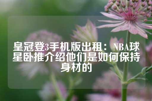 皇冠登3手机版出租：NBA球星卧推介绍他们是如何保持身材的-第1张图片-皇冠信用盘出租