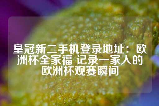 皇冠新二手机登录地址：欧洲杯全家福 记录一家人的欧洲杯观赛瞬间-第1张图片-皇冠信用盘出租