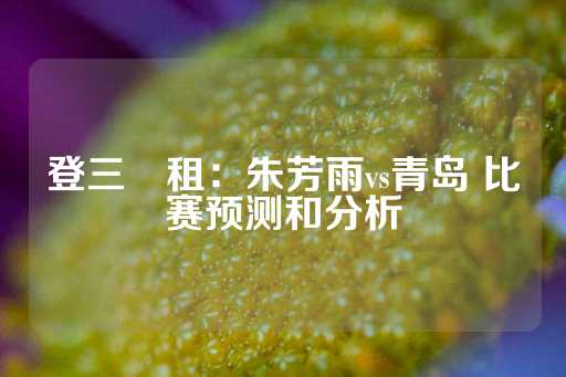 登三岀租：朱芳雨vs青岛 比赛预测和分析-第1张图片-皇冠信用盘出租