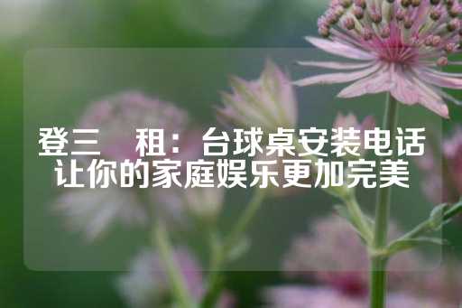 登三岀租：台球桌安装电话让你的家庭娱乐更加完美