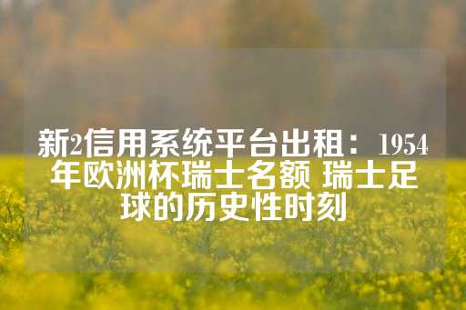 新2信用系统平台出租：1954年欧洲杯瑞士名额 瑞士足球的历史性时刻