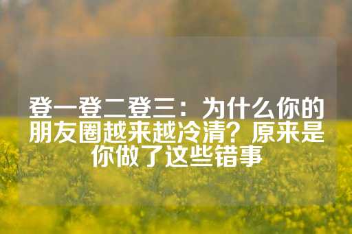 登一登二登三：为什么你的朋友圈越来越冷清？原来是你做了这些错事-第1张图片-皇冠信用盘出租