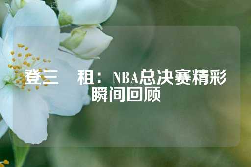 登三岀租：NBA总决赛精彩瞬间回顾-第1张图片-皇冠信用盘出租