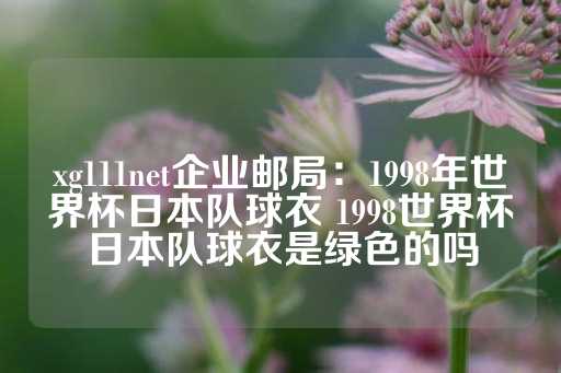 xg111net企业邮局：1998年世界杯日本队球衣 1998世界杯日本队球衣是绿色的吗-第1张图片-皇冠信用盘出租