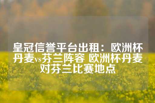 皇冠信誉平台出租：欧洲杯丹麦vs芬兰阵容 欧洲杯丹麦对芬兰比赛地点