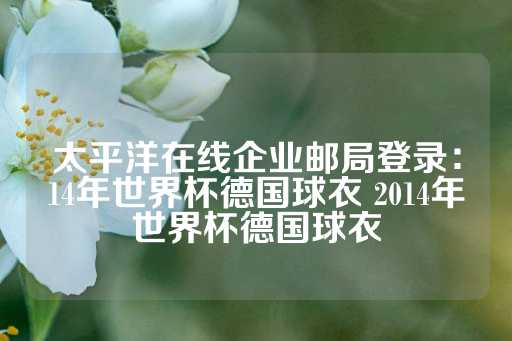 太平洋在线企业邮局登录：14年世界杯德国球衣 2014年世界杯德国球衣